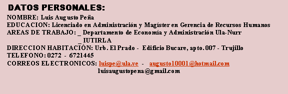 Cuadro de texto: DATOS PERSONALES:
NOMBRE: Luis Augusto Peña
EDUCACION: Licenciado en Administración y Magíster en Gerencia de Recursos Humanos
AREAS DE TRABAJO: _ Departamento de Economía y Administración Ula-Nurr
_ IUTIRLA
DIRECCION HABITACIÓN: Urb. El Prado - Edificio Bucare, apto. 007 - Trujillo
TELEFONO: 0272 - 6721445
CORREOS ELECTRONICOS: luispe@ula.ve - augusto10001@hotmail.com
luisaugustopena@gmail.com