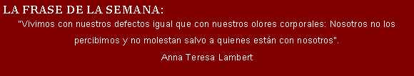 Cuadro de texto: LA FRASE DE LA SEMANA:
"Vivimos con nuestros defectos igual que con nuestros olores corporales: Nosotros no los percibimos y no molestan salvo a quienes están con nosotros".
Anna Teresa Lambert